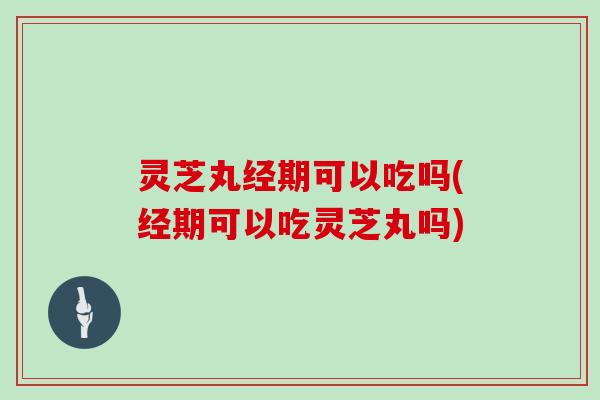 灵芝丸经期可以吃吗(经期可以吃灵芝丸吗)