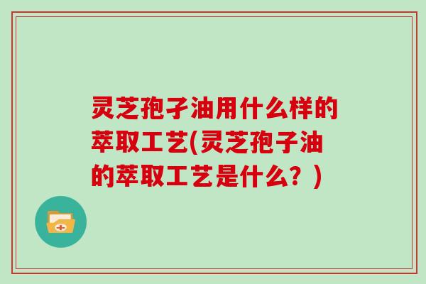 灵芝孢孑油用什么样的萃取工艺(灵芝孢子油的萃取工艺是什么？)