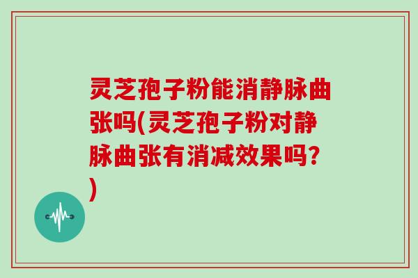 灵芝孢子粉能消静脉曲张吗(灵芝孢子粉对静脉曲张有消减效果吗？)