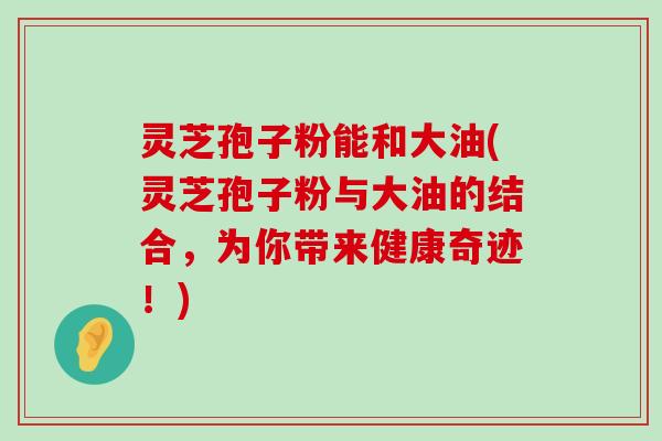 灵芝孢子粉能和大油(灵芝孢子粉与大油的结合，为你带来健康奇迹！)