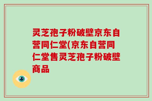 灵芝孢子粉破壁京东自营同仁堂(京东自营同仁堂售灵芝孢子粉破壁商品