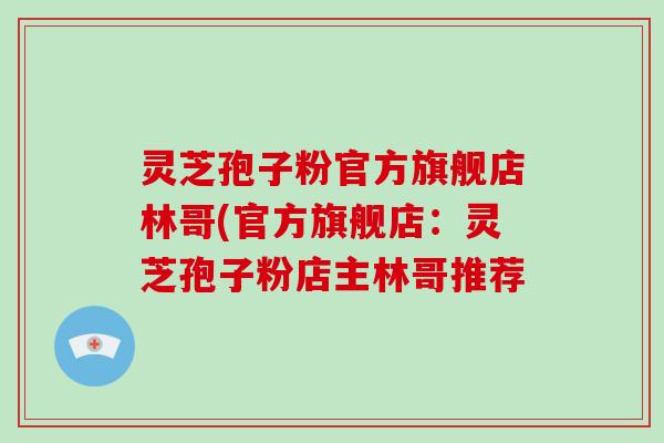 灵芝孢子粉官方旗舰店林哥(官方旗舰店：灵芝孢子粉店主林哥推荐