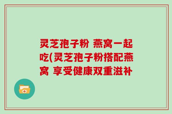 灵芝孢子粉 燕窝一起吃(灵芝孢子粉搭配燕窝 享受健康双重滋补