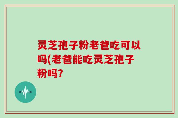 灵芝孢子粉老爸吃可以吗(老爸能吃灵芝孢子粉吗？