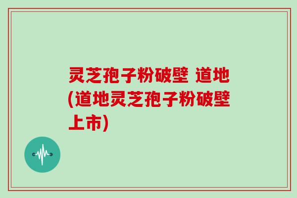 灵芝孢子粉破壁 道地(道地灵芝孢子粉破壁上市)