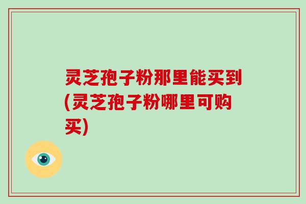 灵芝孢子粉那里能买到(灵芝孢子粉哪里可购买)