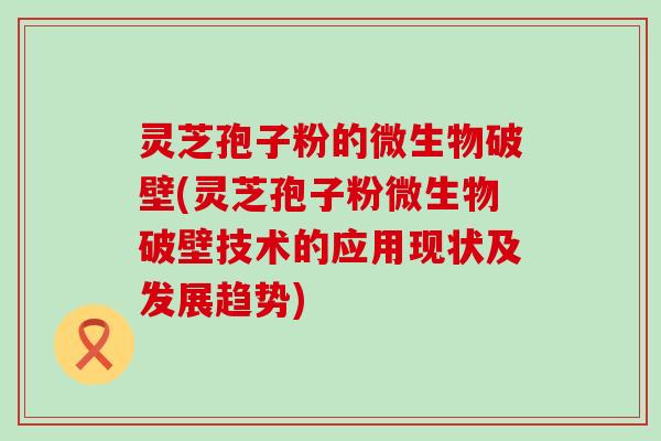 灵芝孢子粉的微生物破壁(灵芝孢子粉微生物破壁技术的应用现状及发展趋势)