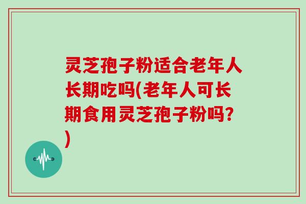 灵芝孢子粉适合老年人长期吃吗(老年人可长期食用灵芝孢子粉吗？)