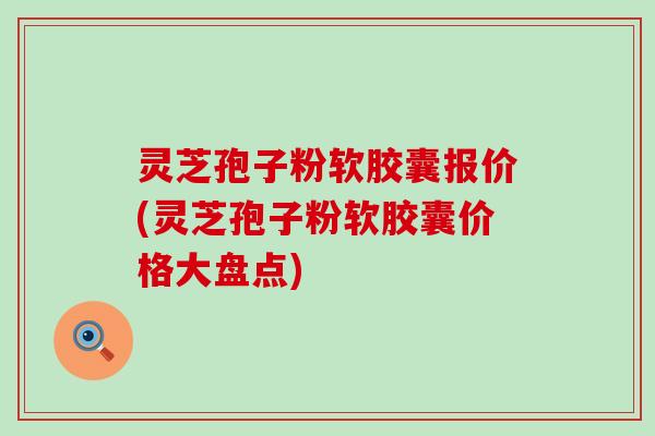 灵芝孢子粉软胶囊报价(灵芝孢子粉软胶囊价格大盘点)