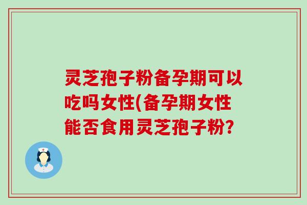 灵芝孢子粉备孕期可以吃吗女性(备孕期女性能否食用灵芝孢子粉？