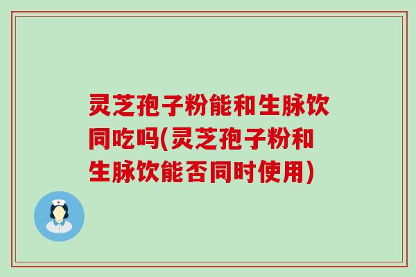 灵芝孢子粉能和生脉饮同吃吗(灵芝孢子粉和生脉饮能否同时使用)