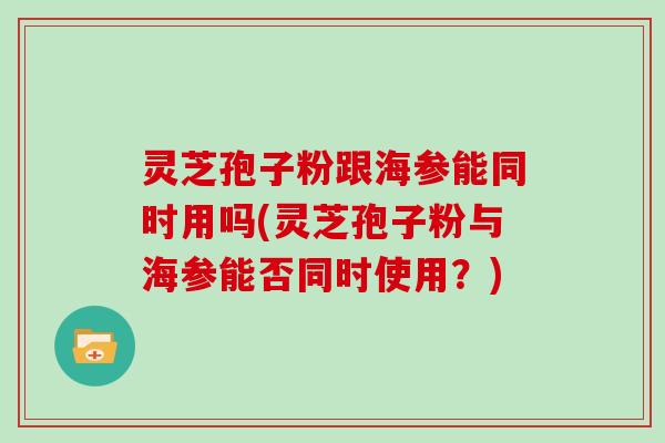 灵芝孢子粉跟海参能同时用吗(灵芝孢子粉与海参能否同时使用？)