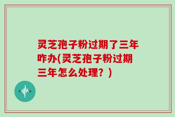 灵芝孢子粉过期了三年咋办(灵芝孢子粉过期三年怎么处理？)