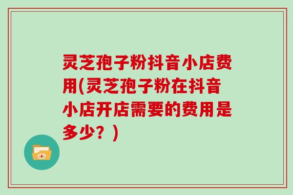 灵芝孢子粉抖音小店费用(灵芝孢子粉在抖音小店开店需要的费用是多少？)