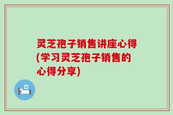 灵芝孢子销售讲座心得(学习灵芝孢子销售的心得分享)