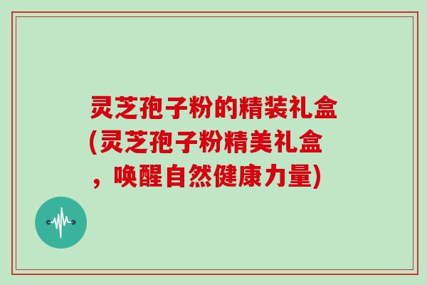 灵芝孢子粉的精装礼盒(灵芝孢子粉精美礼盒，唤醒自然健康力量)