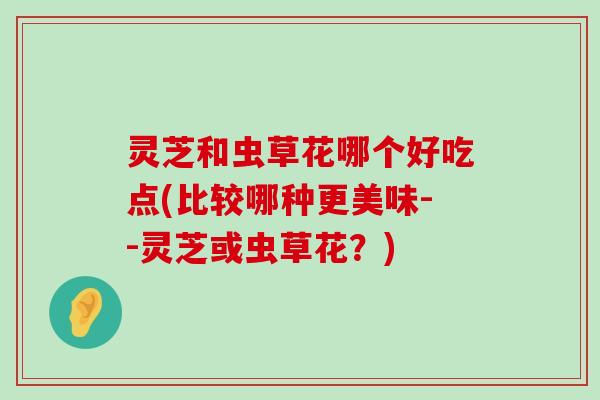 灵芝和虫草花哪个好吃点(比较哪种更美味--灵芝或虫草花？)