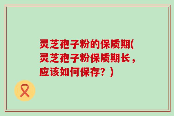 灵芝孢子粉的保质期(灵芝孢子粉保质期长，应该如何保存？)