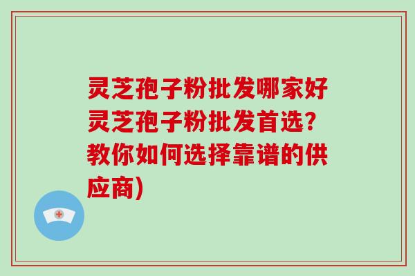 灵芝孢子粉批发哪家好灵芝孢子粉批发首选？教你如何选择靠谱的供应商)