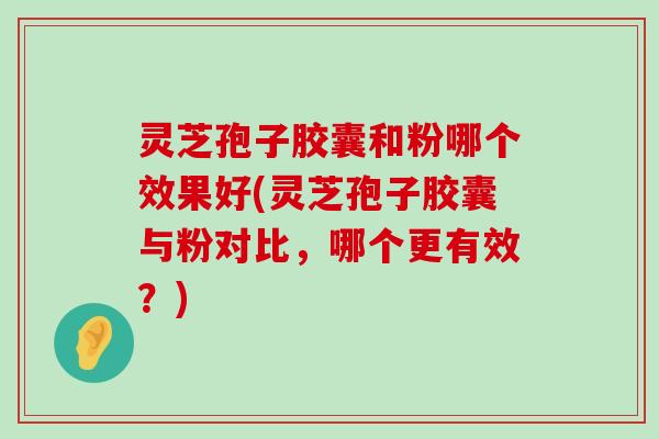 灵芝孢子胶囊和粉哪个效果好(灵芝孢子胶囊与粉对比，哪个更有效？)