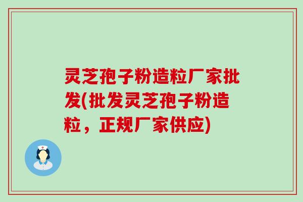 灵芝孢子粉造粒厂家批发(批发灵芝孢子粉造粒，正规厂家供应)