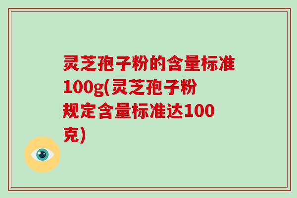 灵芝孢子粉的含量标准100g(灵芝孢子粉规定含量标准达100克)