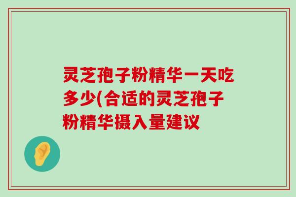 灵芝孢子粉精华一天吃多少(合适的灵芝孢子粉精华摄入量建议