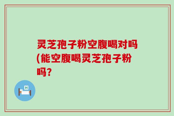 灵芝孢子粉空腹喝对吗(能空腹喝灵芝孢子粉吗？