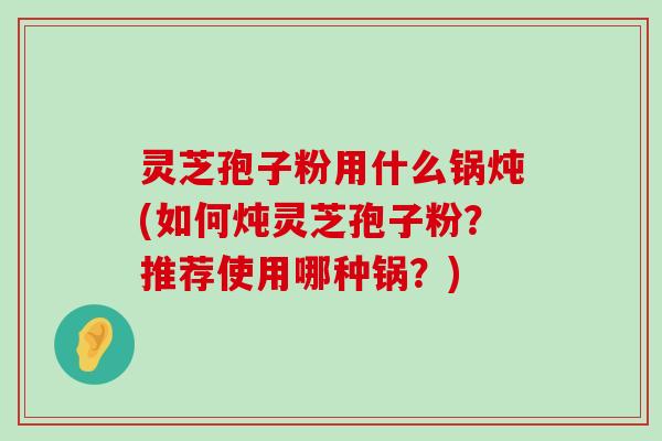 灵芝孢子粉用什么锅炖(如何炖灵芝孢子粉？推荐使用哪种锅？)