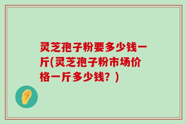 灵芝孢子粉要多少钱一斤(灵芝孢子粉市场价格一斤多少钱？)