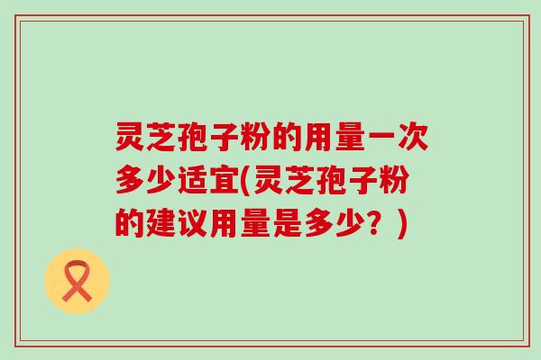 灵芝孢子粉的用量一次多少适宜(灵芝孢子粉的建议用量是多少？)