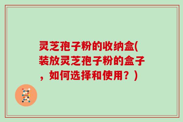 灵芝孢子粉的收纳盒(装放灵芝孢子粉的盒子，如何选择和使用？)