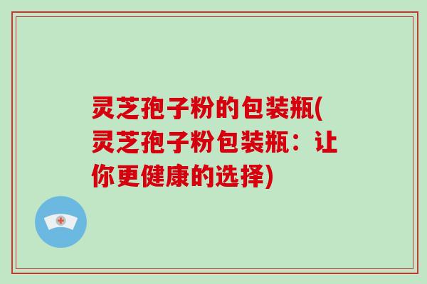 灵芝孢子粉的包装瓶(灵芝孢子粉包装瓶：让你更健康的选择)