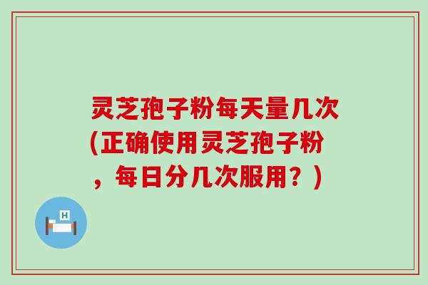 灵芝孢子粉每天量几次(正确使用灵芝孢子粉，每日分几次服用？)