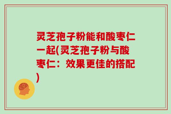 灵芝孢子粉能和酸枣仁一起(灵芝孢子粉与酸枣仁：效果更佳的搭配)