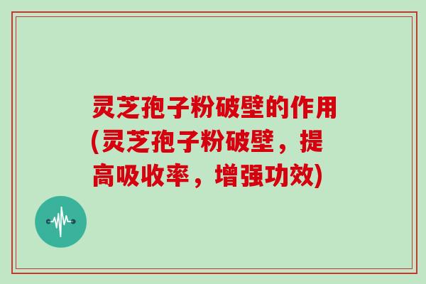 灵芝孢子粉破壁的作用(灵芝孢子粉破壁，提高吸收率，增强功效)