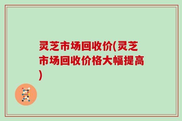 灵芝市场回收价(灵芝市场回收价格大幅提高)