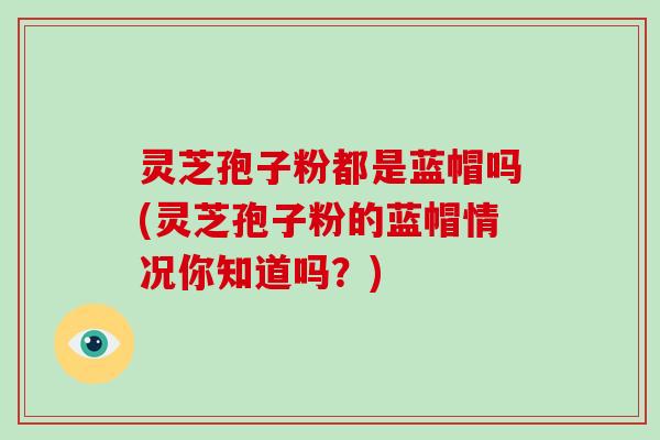 灵芝孢子粉都是蓝帽吗(灵芝孢子粉的蓝帽情况你知道吗？)