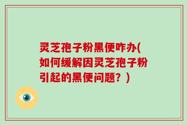 灵芝孢子粉黑便咋办(如何缓解因灵芝孢子粉引起的黑便问题？)