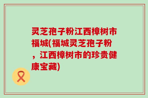 灵芝孢子粉江西樟树市福城(福城灵芝孢子粉，江西樟树市的珍贵健康宝藏)