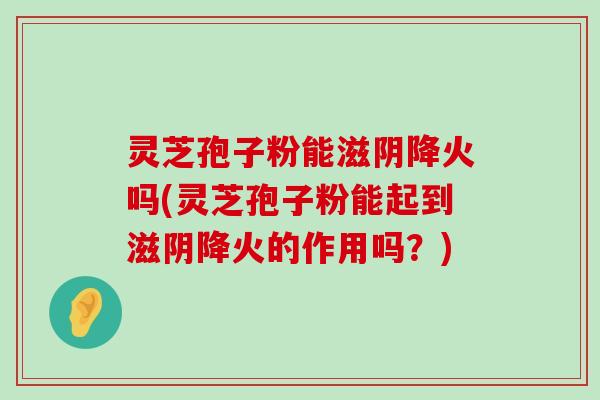 灵芝孢子粉能滋阴降火吗(灵芝孢子粉能起到滋阴降火的作用吗？)