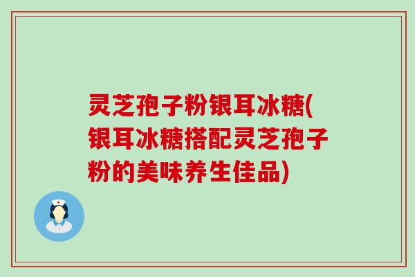 灵芝孢子粉银耳冰糖(银耳冰糖搭配灵芝孢子粉的美味养生佳品)