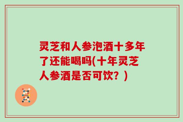 灵芝和人参泡酒十多年了还能喝吗(十年灵芝人参酒是否可饮？)