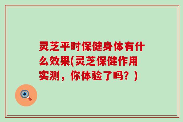 灵芝平时保健身体有什么效果(灵芝保健作用实测，你体验了吗？)