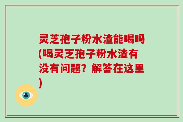 灵芝孢子粉水渣能喝吗(喝灵芝孢子粉水渣有没有问题？解答在这里)