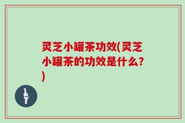 灵芝小罐茶功效(灵芝小罐茶的功效是什么？)