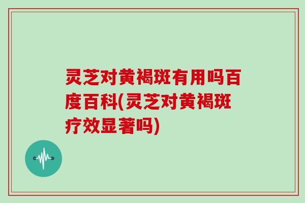 灵芝对黄褐斑有用吗百度百科(灵芝对黄褐斑疗效显著吗)