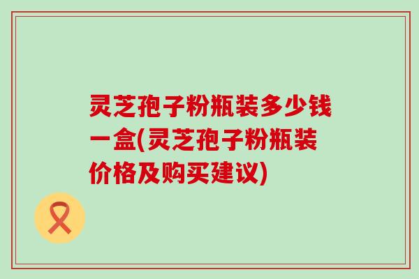 灵芝孢子粉瓶装多少钱一盒(灵芝孢子粉瓶装价格及购买建议)