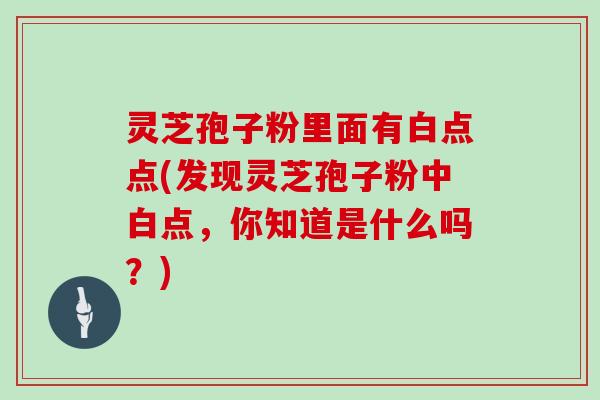 灵芝孢子粉里面有白点点(发现灵芝孢子粉中白点，你知道是什么吗？)