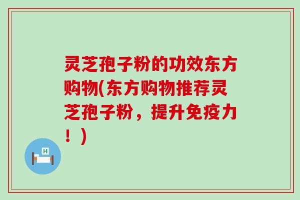 灵芝孢子粉的功效东方购物(东方购物推荐灵芝孢子粉，提升免疫力！)